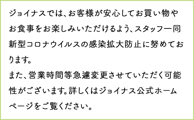 ジョイナスでは、お客様が安心してお買い物やお食事をお楽しみいただけるよう、スタッフ一同新型コロナウィルスの感染拡大防止に努めております。また、営業時間等急遽変更させていただく可能性がございます。詳しくはジョイナス公式ホームページをご覧ください。