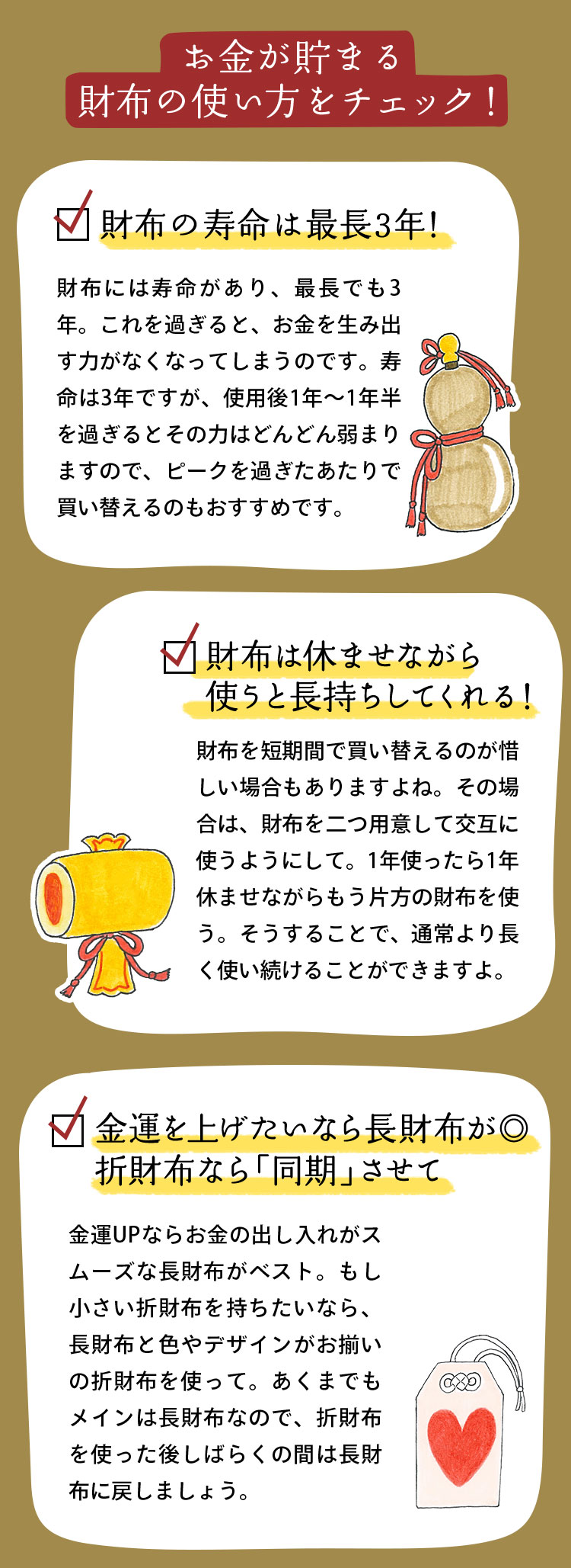 お金が貯まる財布の使い方をチェック！ 財布の寿命は最長3年！ 財布には寿命があり、最長でも3年。これを過ぎると、お金を生み出す力がなくなってしまうのです。寿命は3年ですが、使用後1年〜1年半を過ぎるとその力はどんどん弱まりますので、ピークを過ぎたあたりで買い替えるのもおすすめです。 財布は休ませながら使うと長持ちしてくれる！ 財布を短期間で買い替えるのが惜しい場合もありますよね。その場合は、財布を二つ用意して交互に使うようにして。1年使ったら1年休ませながらもう片方の財布を使う。そうすることで、通常より長く使い続けることができますよ。 金運を上げたいなら長財布が◎ 折財布なら「同期」させて 金運UPならお金の出し入れがスムーズな長財布がベスト。もし小さい折財布を持ちたいなら、長財布と色やデザインがお揃いの折財布を使って。あくまでもメインは長財布なので、折財布を使った後しばらくの間は長財布に戻しましょう。