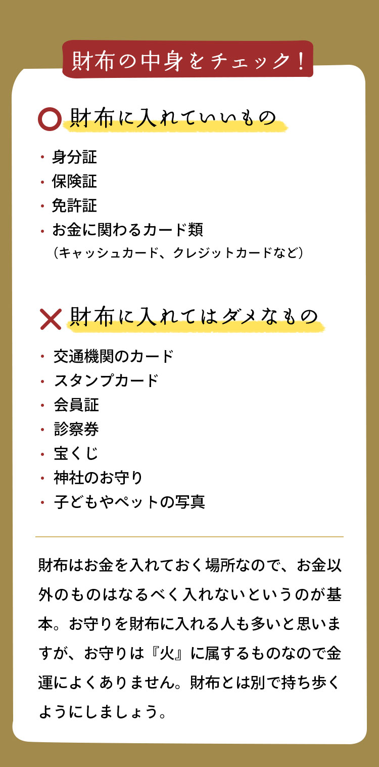 財布に入れていいもの身分証、保険証、免許証、お金に関わるカード類（キャッシュカード、クレジットカードなど） 財布に入れてはダメなもの 交通機関のカード、スタンプカード、会員証、診察券、宝くじ、神社のお守り、子どもやペットの写真 財布はお金を入れておく場所なので、お金以外のものはなるべく入れないというのが基本。お守りを財布に入れる人も多いと思いますが、お守りは『火』に属するものなので金運によくありません。財布とは別で持ち歩くようにしましょう。