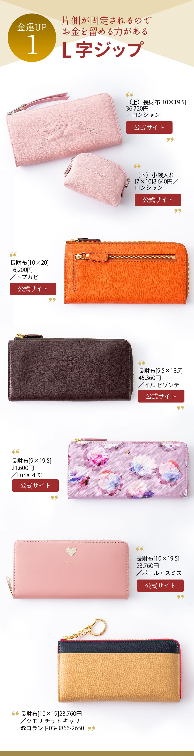 金運UP１ 片側が固定されるので お金を留める力がある L字ジップ （上）長財布[10×19.5]36,720円、（下）小銭入れ[7×10]8,640円／ともにロンシャン 長財布[10×20]16,200円／トプカピ 長財布[9.5×18.7]45,360円／イル ビゾンテ 長財布[9×19.5]21,600円／Luria ４℃ 長財布[10×19.5]23,760円／ポール・スミス 長財布[10×19]23,760円／ツモリ チサト キャリー コランド03-3866-2650