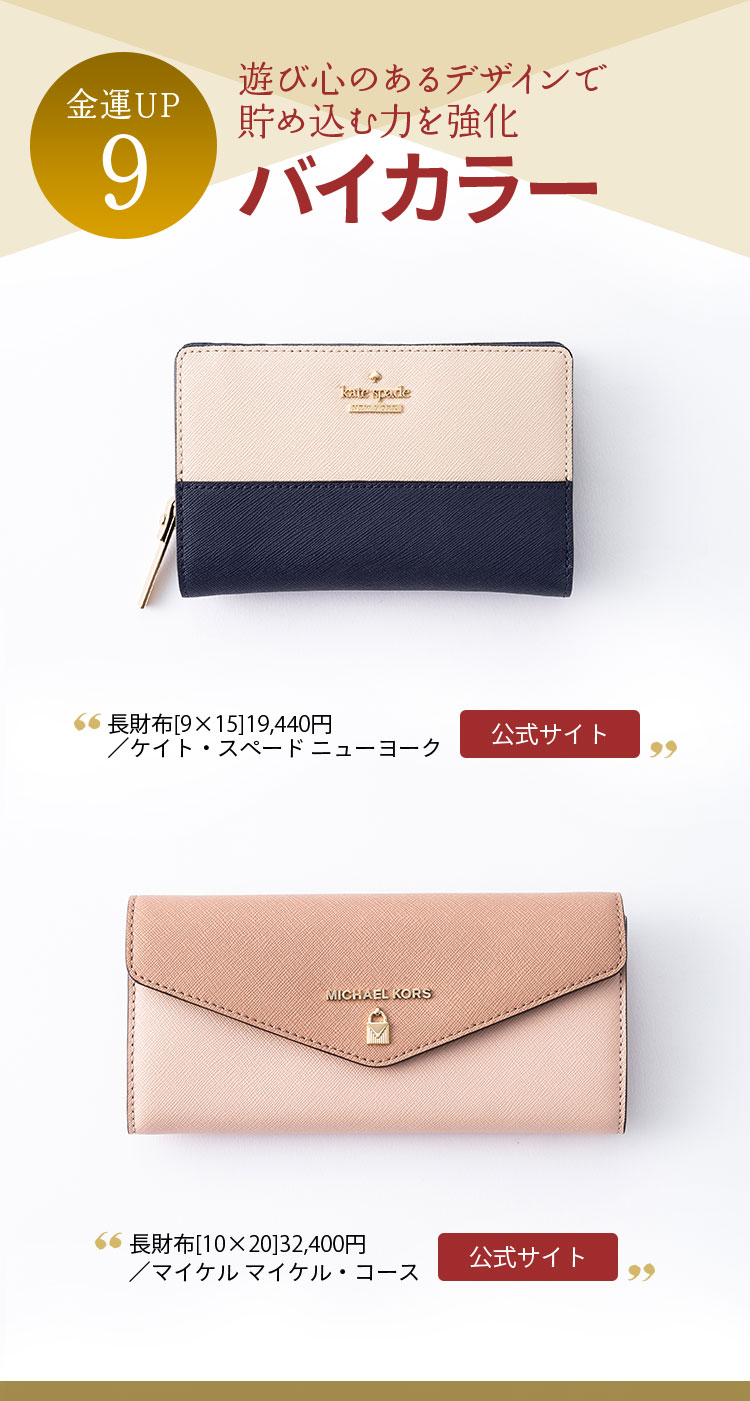 金運UP９ 遊び心のあるデザインで 貯め込む力を強化 バイカラー 長財布[9×15]19,440円／ケイト・スペード ニューヨーク 長財布[10×20]32,400円／マイケル マイケル・コース