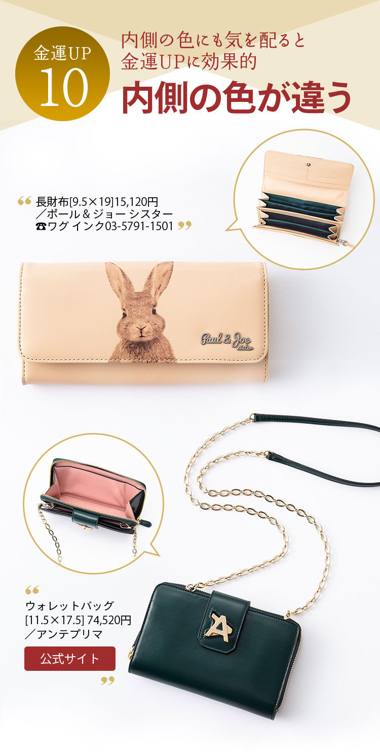 金運UP10 内側の色にも気を配ると 金運UPに効果的 内側の色が違う 長財布[9.5×19]15,120円／ポール & ジョー シスター ワグ インク03-5791-1501 ウォレットバッグ[11.5×17.5]／74,520アンテプリマ