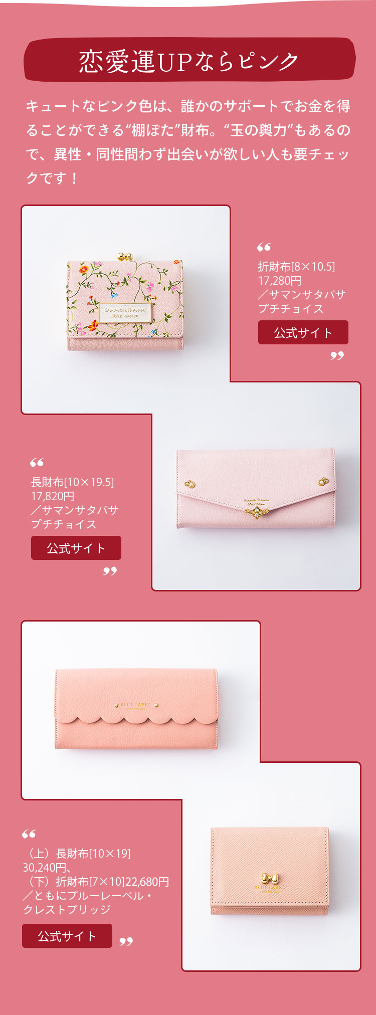 恋愛運UPならピンク キュートなピンク色は、誰かのサポートでお金を得ることができる“棚ぼた”財布。“玉の輿力”もあるので、異性・同性問わず出会いが欲しい人も要チェックです！ （上）折財布[8×10.5]17,280円、（下）長財布[10×19.5]17,820円／ともにサマンサタバサプチチョイス （上）長財布[10×19]30,240円、（下）折財布[7×10]23,760円／ともにブルーレーベル・クレストブリッジ