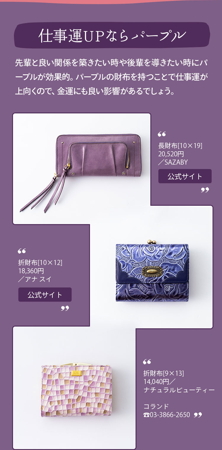 仕事運UPならパープル 先輩と良い関係を築きたい時や後輩を導きたい時にパープルが効果的。パープルの財布を持つことで仕事運が上向くので、金運にも良い影響があるでしょう。 長財布[10×19]20,520円／SAZABY 折財布[10×12]18,360円／アナ スイ 折財布[9×13]14,040円／ナチュラルビューティー コランド 03-3866-2650