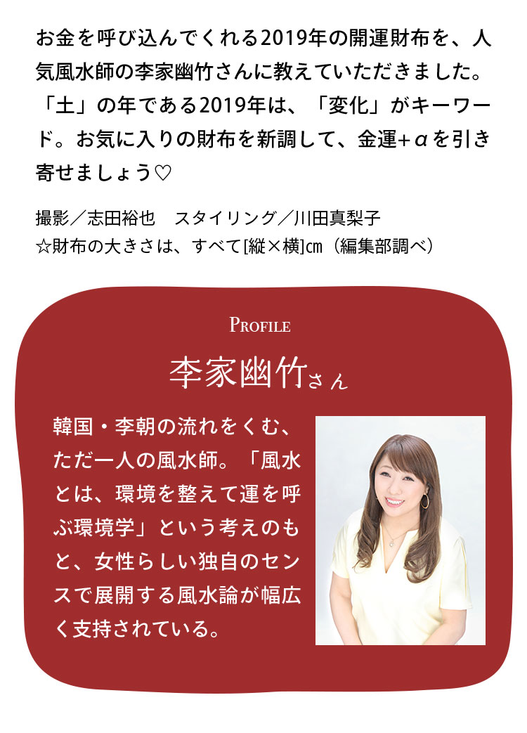 お金を呼び込んでくれる2019年の開運財布を、人気風水師の李家幽竹さんに教えていただきました。「土」の年である2019年は、「変化」がキーワード。お気に入りの財布を新調して、金運+αを引き寄せましょう♡ 撮影／志田裕也　スタイリング／川田真梨子 ☆財布の大きさは、すべて[縦×横]㎝（編集部調べ） Profile 李家幽竹さん 韓国・李朝の流れをくむ、ただ一人の風水師。「風水とは、環境を整えて運を呼ぶ環境学」という考えのもと、女性らしい独自のセンスで展開する風水論が幅広く支持されている。