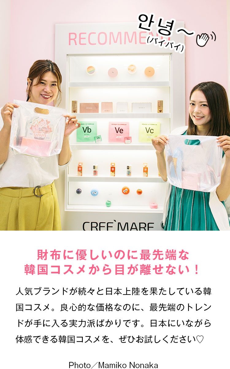 財布に優しいのに最先端な韓国コスメから目が離せない！ 人気ブランドが続々と日本上陸を果たしている韓国コスメ。良心的な価格なのに、最先端のトレンドが手に入る実力派ばかりです。日本にいながら体感できる韓国コスメを、ぜひお試しください♡ 안녕〜（バイバイ） Photo／Mamiko Nonaka