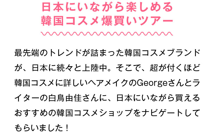 日本にいながら楽しめる韓国コスメ爆買いツアー 最先端のトレンドが詰まった韓国コスメブランドが、日本に続々と上陸中。そこで、超が付くほど韓国コスメに詳しいヘアメイクのGeorgeさんとライターの白鳥由佳さんに、日本にいながら買えるおすすめの韓国コスメショップをナビゲートしてもらいました！