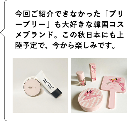 今回ご紹介できなかった「ブリーブリー」も大好きな韓国コスメブランド。この秋日本にも上陸予定で、今から楽しみです。