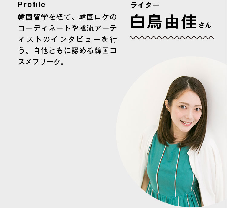 ライター 白鳥由佳さん Profile:韓国留学を経て、韓国ロケのコーディネートや韓流アーティストのインタビューを行う。自他ともに認める韓国コスメフリーク。