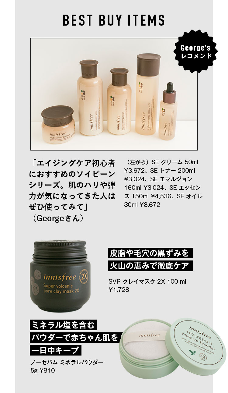 BEST BUY ITEMS George’s レコメンド 「エイジングケア初心者におすすめのソイビーンシリーズ。肌のハリや弾力が気になってきた人はぜひ使ってみて」（Georgeさん）（左から）SE クリーム 50ml ¥3,672、SE トナー 200ml ¥3,024、SE エマルジョン 160ml ¥3,024、SE エッセンス 150ml ¥4,536、SE オイル 30ml ¥3,672 皮脂や毛穴の黒ずみを火山の恵みで徹底ケア SVP クレイマスク 2X 100 ml ¥1,728 ミネラル塩を含むパウダーで赤ちゃん肌を一日中キープ ノーセバム ミネラルパウダー 5g ¥810