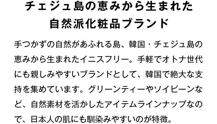 チェジュ島の恵みから生まれた自然派化粧品ブランド 手つかずの自然があふれる島、韓国・チェジュ島の恵みから生まれたイニスフリー。手軽でオトナ世代にも親しみやすいブランドとして、韓国で絶大な支持を集めています。グリーンティーやソイビーンなど、自然素材を活かしたアイテムラインナップなので、日本人の肌にも馴染みやすいのが特徴。