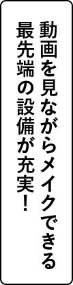 動画を見ながらメイクできる最先端の設備が充実！