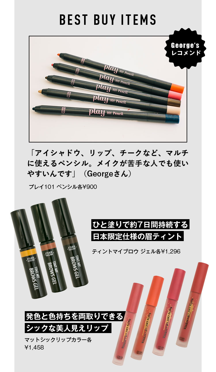 BEST BUY ITEMS George’s レコメンド 「アイシャドウ、リップ、チークなど、マルチに使えるペンシル。メイクが苦手な人でも使いやすいんです」（Georgeさん） プレイ101 ペンシル各¥900 ひと塗りで約7日間持続する日本限定仕様の眉ティント ティントマイブロウ ジェル各¥1,296 発色と色持ちを両取りできるシックな美人見えリップ マットシックリップカラー各¥1,458