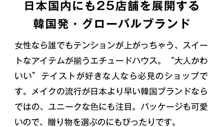 日本国内にも25店舗を展開する韓国発・グローバルブランド 女性なら誰でもテンションが上がっちゃう、スイートなアイテムが揃うエチュードハウス。“大人かわいい”テイストが好きな人なら必見のショップです。メイクの流行が日本より早い韓国ブランドならではの、ユニークな色にも注目。パッケージも可愛いので、贈り物を選ぶのにもぴったりです。