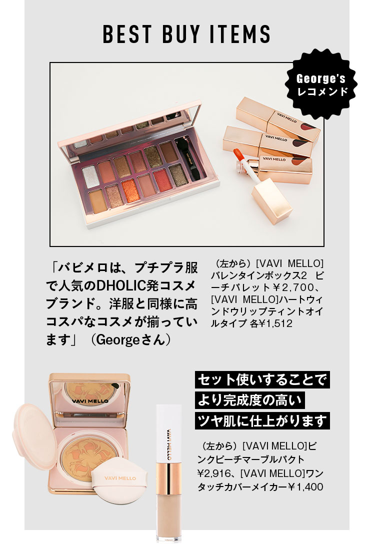 BEST BUY ITEMS George’s レコメンド 「バビメロは、プチプラ服で人気のDHOLIC発コスメブランド。洋服と同様に高コスパなコスメが揃っています」（Georgeさん） （左から）[VAVI MELLO]バレンタインボックス2 ピーチパレット¥2,322、[VAVI MELLO]ハートウィンドウリップティント各¥1,512 セット使いすることでより完成度の高いツヤ肌に仕上がります （左から）[VAVI MELLO]ピンクピーチマーブルパクト¥2,916、[VAVI MELLO]ワンタッチカバーメイカー¥1,404