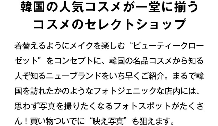 韓国の人気コスメが一堂に揃うコスメのセレクトショップ 着替えるようにメイクを楽しむ“ビューティークローゼット”をコンセプトに、韓国の名品コスメから知る人ぞ知るニューブランドをいち早くご紹介。まるで韓国を訪れたかのようなフォトジェニックな店内には、思わず写真を撮りたくなるフォトスポットがたくさん！買い物ついでに“映え写真”も狙えます。
