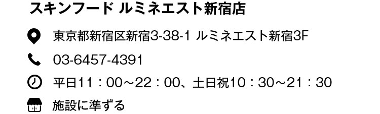 スキンフード ルミネエスト新宿店 東京都新宿区新宿3-38-1 ルミネエスト新宿3F 03-6457-4391 平日11:00〜22:00、土日祝10:30〜21:30 施設に準ずる