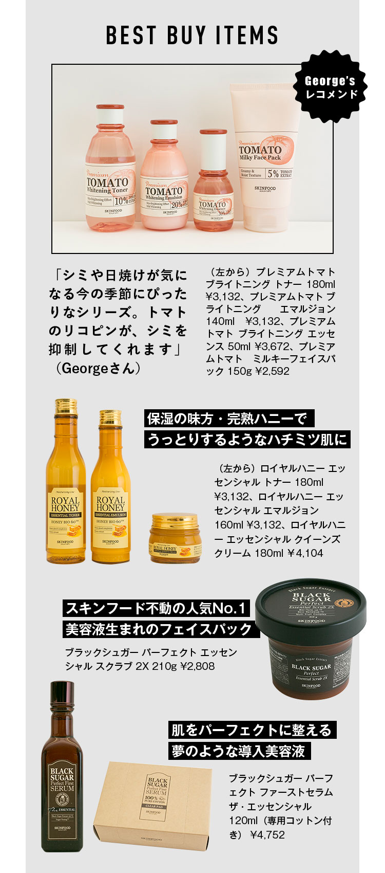 BEST BUY ITEMS George’s レコメンド 「シミや日焼けが気になる今の季節にぴったりなシリーズ。トマトのリコピンが、シミを抑制してくれます」（Georgeさん） （左から）プレミアムトマト ブライトニング トナー 180ml ¥3,132、プレミアムトマト ブライトニング エマルジョン 140ml ¥3,132、プレミアムトマト ブライトニング エッセンス 50ml ¥3,672、プレミアムトマト ミルキーフェイスパック 150g ¥2,592 保湿の味方・完熟ハニーでうっとりするようなハチミツ肌に （左から）ロイヤルハニー エッセンシャル トナー 180ml ¥3,132、ロイヤルハニー エッセンシャル エマルジョン 160ml ¥3,132、ロイヤルハニー エッセンシャル クイーンズクリーム 180ml ¥4,104 スキンフード不動の人気No.1美容液生まれのフェイスパック ブラックシュガー パーフェクト エッセンシャル スクラブ 2X 210g ¥2,808 肌をパーフェクトに整える夢のような導入美容液 ブラックシュガー パーフェクト ファーストセラム ザ・エッセンシャル 120ml（専用コットン付き） ¥4,752
