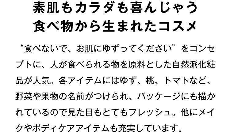素肌もカラダも喜んじゃう食べ物から生まれたコスメ “食べないで、お肌にゆずってください”をコンセプトに、人が食べられる物を原料とした自然派化粧品が人気。各アイテムにはゆず、桃、トマトなど、野菜や果物の名前がつけられ、パッケージにも描かれているので見た目もとてもフレッシュ。他にメイクやボディケアアイテムも充実しています。
