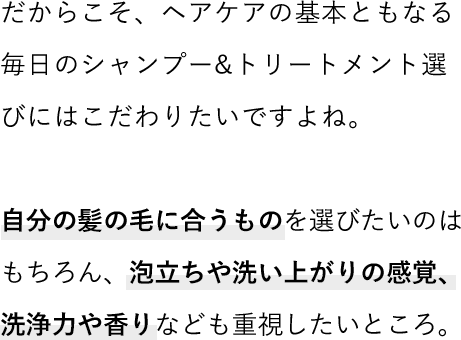 だからこそ、ヘアケアの基本ともなる毎日のシャンプー&トリートメント選びにはこだわりたいですよね。自分の髪の毛に合うものを選びたいのはもちろん、泡立ちや洗い上がりの感覚、洗浄力や香りなども重視したいところ。