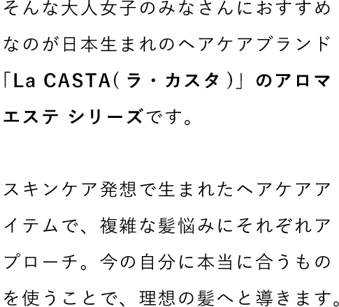 そんな大人女子のみなさんにおすすめなのが日本生まれのヘアケアブランド「La CASTA(ラ・カスタ)」のアロマエステ シリーズです。スキンケア発想で生まれたヘアケアアイテムで、複雑な髪悩みにそれぞれアプローチ。今の自分に本当に合うものを使うことで、理想の髪へと導きます。