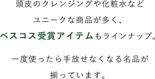 頭皮のクレンジングや化粧水などユニークな商品が多く、ベスコス受賞アイテムもラインナップ。一度使ったら手放せなくなる名品が揃っています。