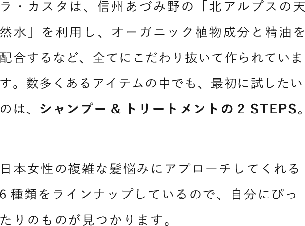 ラ・カスタは、信州あづみ野の「北アルプスの天然水」を利用し、オーガニック植物成分と精油を配合するなど、全てにこだわり抜いて作られています。数多くあるアイテムの中でも、最初に試したいのは、シャンプー&トリートメントの2 STEPS。日本女性の複雑な髪悩みにアプローチしてくれる6種類をラインナップしているので、自分にぴったりのものが見つかります。