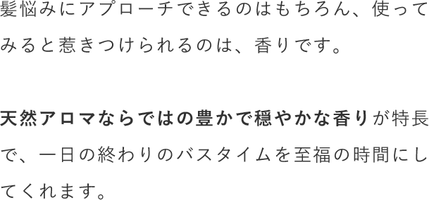 髪悩みにアプローチできるのはもちろん、使ってみると惹きつけられるのは、香りです。天然アロマならではの豊かで穏やかな香りが特長で、一日の終わりのバスタイムを至福の時間にしてくれます。