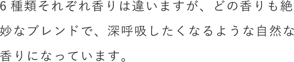 6種類それぞれ香りは違いますが、どの香りも絶妙なブレンドで、深呼吸したくなるような自然な香りになっています。