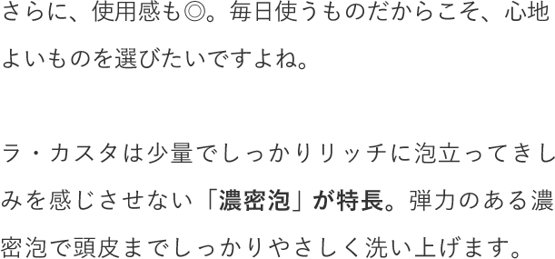 さらに、使用感も◎。毎日使うものだからこそ、心地よいものを選びたいですよね。ラ・カスタは少量でしっかりリッチに泡立ってきしみを感じさせない「濃密泡」が特長。弾力のある濃密泡で頭皮までしっかりやさしく洗い上げます。
