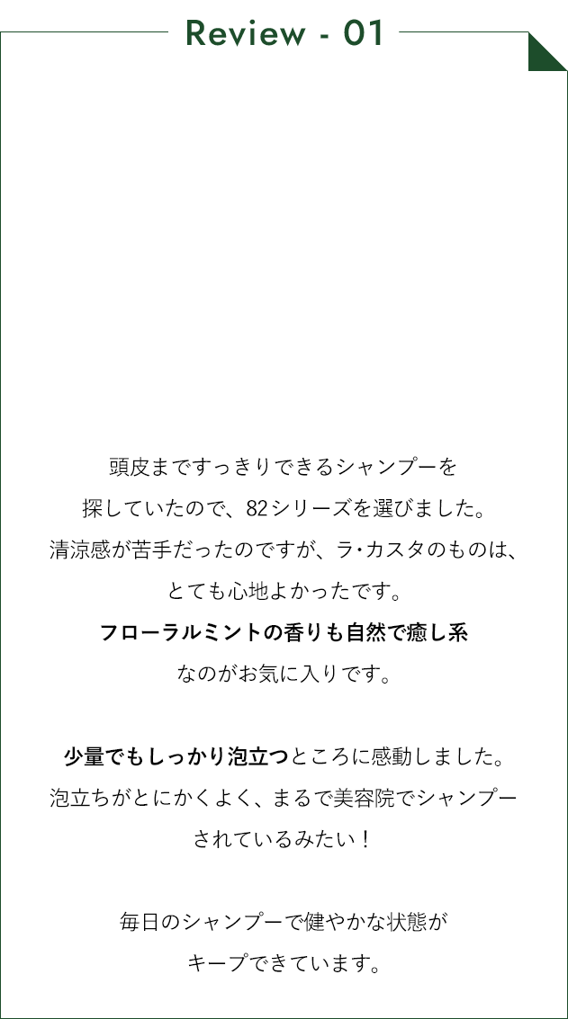 頭皮まですっきりできるシャンプーを探していたので、82シリーズを選びました。清涼感が苦手だったのですが、ラ・カスタのものは、とても心地よかったです。フローラルミントの香りも自然で癒し系なのがお気に入りです。少量でもしっかり泡立つところに感動しました。泡立ちがとにかくよく、まるで美容院でシャンプーされているみたい！ 毎日のシャンプーで健やかな状態がキープできています。