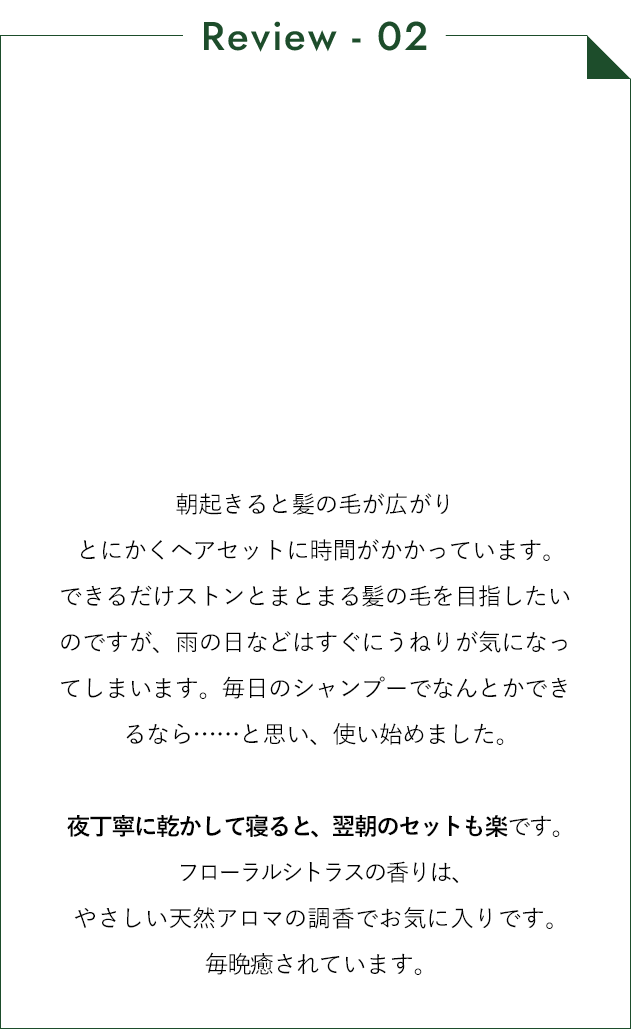 朝起きると髪の毛が広がりとにかくヘアセットに時間がかかっています。できるだけストンとまとまる髪の毛を目指したいのですが、雨の日などはすぐにうねりが気になってしまいます。毎日のシャンプーでなんとかできるなら…と思い、使い始めました。夜丁寧に乾かして寝ると、翌朝のセットも楽です。フローラルシトラスの香りは、やさしい天然アロマの調香でお気に入りです。毎晩癒されています。