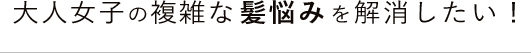 大人女子の複雑な髪悩みを解消したい！