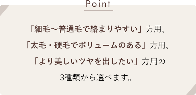 [Point]「細毛〜普通毛で絡まりやすい」方用、「太毛・硬毛でボリュームのある」方用、「より美しいツヤを出したい」方用の3種類から選べます。