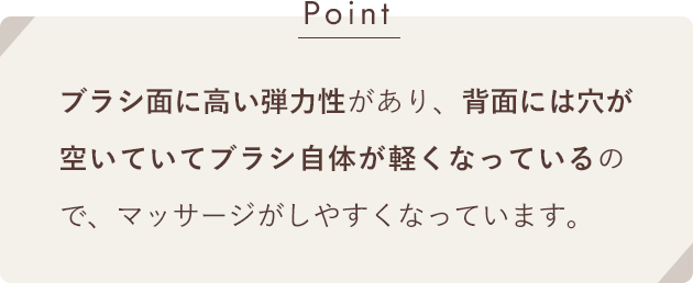 [Point]ブラシ面に高い弾力性があり、背面には穴が空いていてブラシ自体が軽くなっているので、マッサージがしやすくなっています。