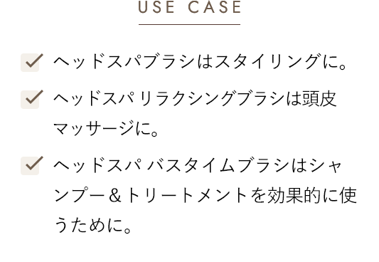[USE CASE]-ヘッドスパブラシはスタイリングに。 -ヘッドスパ リラクシングブラシは頭皮マッサージに。 -ヘッドスパ バスタイムブラシはシャンプー＆トリートメントを効果的に使うために。