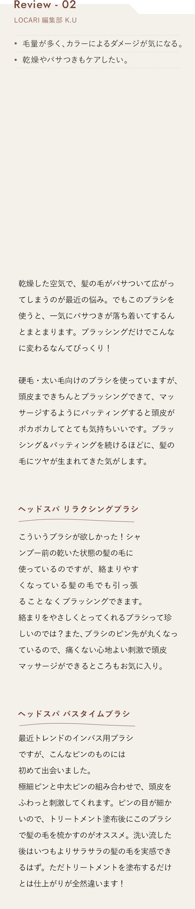 Review 02 ヘッドスパブラシ ハード 乾燥した空気で、髪の毛がパサついて広がってしまうのが最近の悩み。でもこのブラシを使うと、一気にパサつきが落ち着いてするんとまとまります。ブラッシングだけでこんなに変わるなんてびっくり！硬毛・太い毛向けのブラシを使っていますが、頭皮まできちんとブラッシングできて、マッサージするようにパッティングすると頭皮がポカポカしてとても気持ちいいです。ブラッシング＆パッティングを続けるほどに、髪の毛にツヤが生まれてきた気がします。