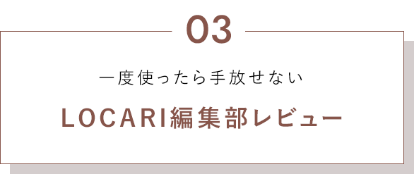 03. 一度使ったら手放せない LOCARI編集部レビュー