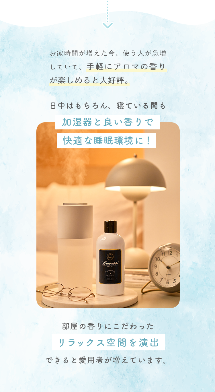 お家時間が増えた今、使う人が急増していて、手軽にアロマの香りが楽しめると大好評。日中はもちろん、寝ている間も加湿器と良い香りで快適な睡眠環境に！部屋の香りにこだわったリラックス空間を演出できると愛用者が増えています。