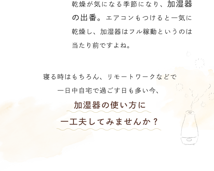 乾燥が気になる季節になり、加湿器の出番。エアコンもつけると一気に乾燥し、加湿器はフル稼動というのは当たり前ですよね。寝る時はもちろん、リモートワークなどで一日中自宅で過ごす日も多い今、加湿器の使い方に一工夫してみませんか？