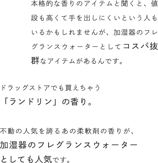 本格的な香りのアイテムと聞くと、値段も高くて手を出しにくいという人もいるかもしれませんが、加湿器のフレグランスウォーターとしてコスパ抜群なアイテムがあるんです。ドラッグストアでも買えちゃう「ランドリン」の香り。不動の人気を誇るあの柔軟剤の香りが、加湿器のフレグランスウォーターとしても人気です。