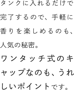 タンクに入れるだけで完了するので、手軽に香りを楽しめるのも、人気の秘密。ワンタッチ式のキャップなのも、うれしいポイントです。