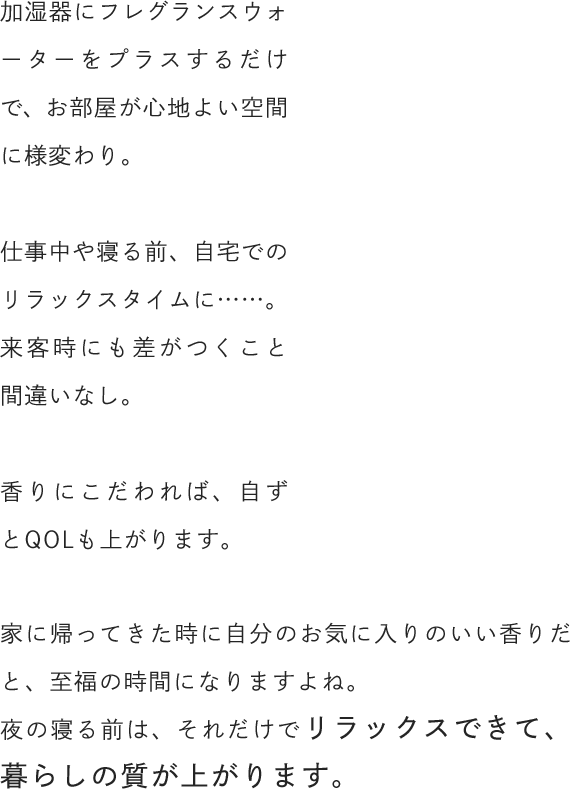加湿器にフレグランスウォーターをプラスするだけで、お部屋が心地よい空間に様変わり。仕事中や寝る前、自宅でのリラックスタイムに……。来客時にも差がつくこと間違いなし。香りにこだわれば、自ずとQOLも上がります。家に帰ってきた時に自分のお気に入りのいい香りだと、至福の時間になりますよね。夜の寝る前は、それだけでリラックスできて、暮らしの質が上がります。