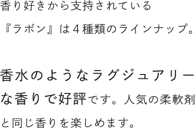 香り好きから支持されている『ラボン』は４種類のラインナップ。香水のようなラグジュアリーな香りで好評です。人気の柔軟剤と同じ香りを楽しめます。