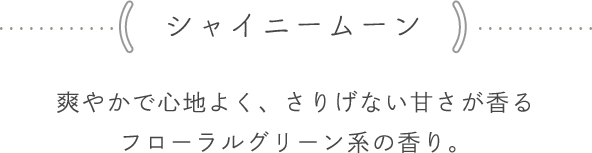 <シャイニームーン> 爽やかで心地よく、さりげない甘さが香るフローラルグリーン系の香り。