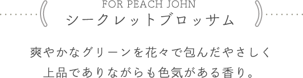 <FOR PEACH JOHN シークレットブロッサム> 爽やかなグリーンを花々で包んだやさしく上品でありながらも色気がある香り。