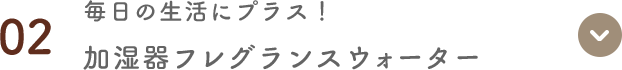 02 毎日の生活にプラス！ 加湿器フレグランスウォーター
