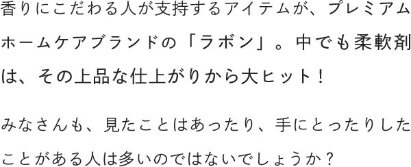 香りにこだわる人が支持するアイテムが、プレミアムホームケアブランドの「ラボン」。中でも柔軟剤は、その上品な仕上がりから大ヒット！みなさんも、見たことはあったり、手にとったりしたことがある人は多いのではないでしょうか？