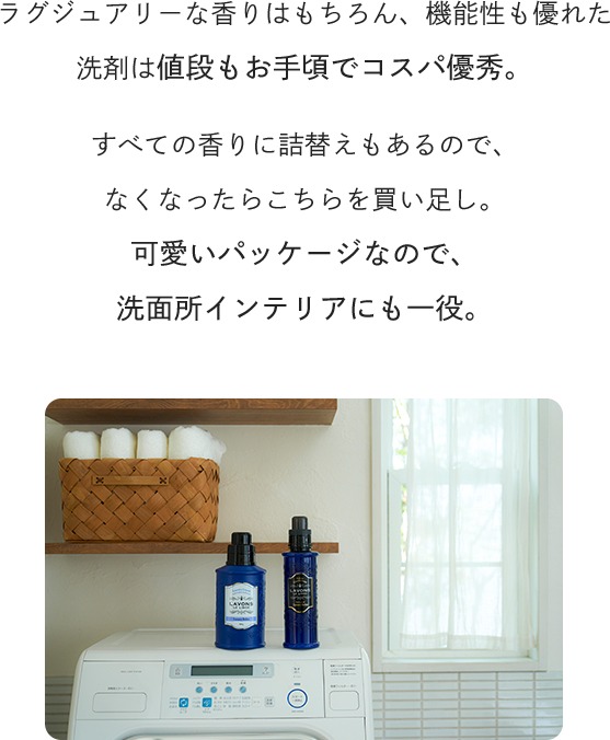 ラグジュアリーな香りはもちろん、機能性も優れた洗剤は値段もお手頃でコスパ優秀。すべての香りに詰替えもあるので、なくなったらこちらを買い足し。可愛いパッケージなので、洗面所インテリアにも一役。