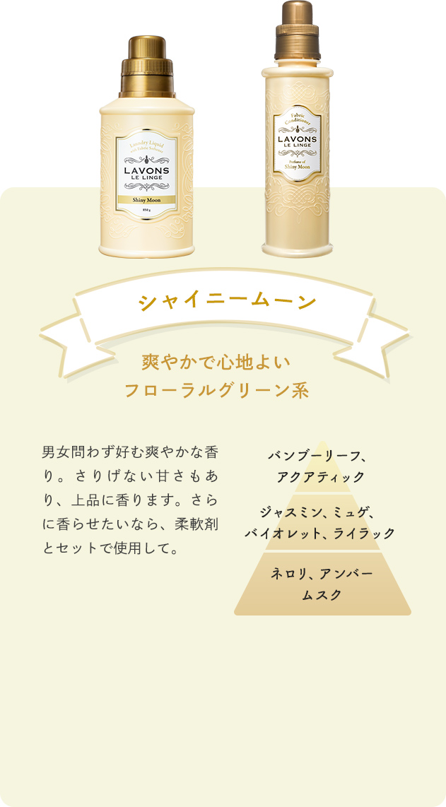 シャイニームーン 爽やかで心地よいフローラルグリーン系 男女問わず好む爽やかな香り。さりげない甘さもあり、上品に香ります。さらに香らせたいなら、柔軟剤とセットで使用して。